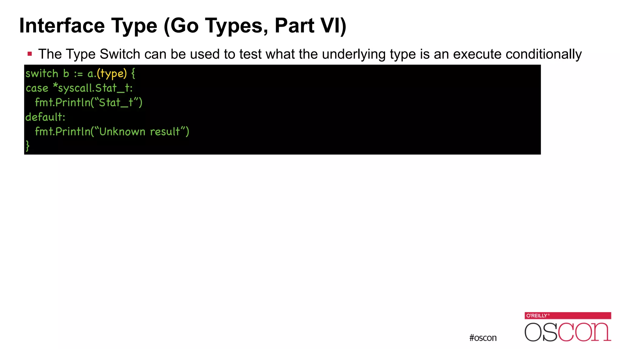 Interface Type (Go Types, Part VI) ! The Type Switch can be used to test what the underlying type is an execute conditionally switch b := a.(type) { case *syscall.Stat_t: fmt.Println(“Stat_t”) default: fmt.Println(“Unknown result”) } 