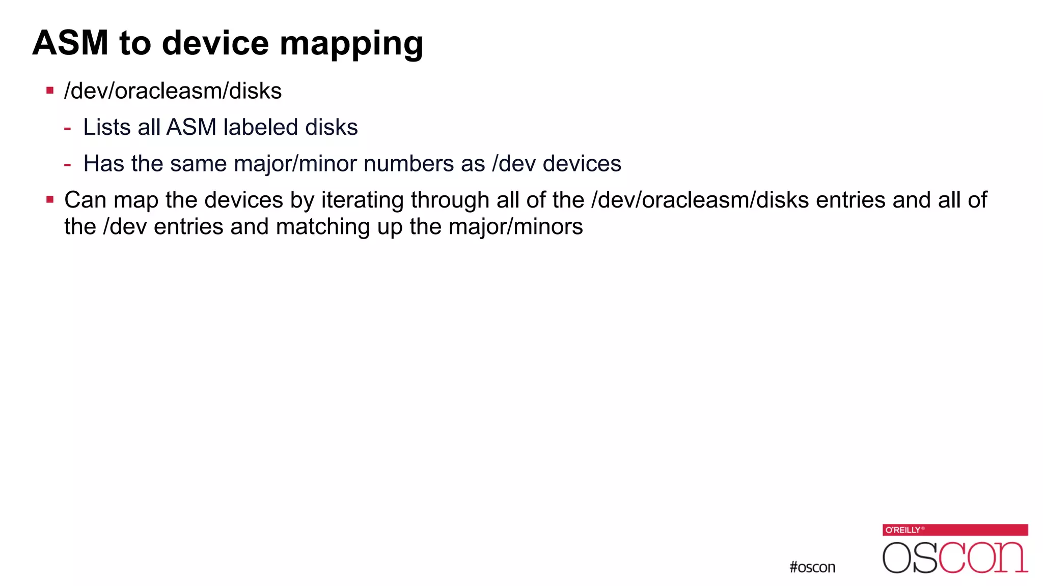 ASM to device mapping ! /dev/oracleasm/disks - Lists all ASM labeled disks - Has the same major/minor numbers as /dev devices ! Can map the devices by iterating through all of the /dev/oracleasm/disks entries and all of the /dev entries and matching up the major/minors 