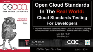 Open Cloud Standards 
In The Real World: 
Cloud Standards Testing
For Developers
A Project Of the National Science Foundation Cloud and Autonomic Computing 
Industry/University Cooperative Research Center At Texas Tech University
Alan Sill, Ph.D
Site Director
July 21, 2014OSCON Open Cloud Day
 