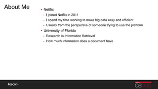 About Me ▪ Netflix
- I joined Netflix in 2011
- I spend my time working to make big data easy and efficient
- Usually from the perspective of someone trying to use the platform
▪ University of Florida
- Research in Information Retrieval
- How much information does a document have
 
