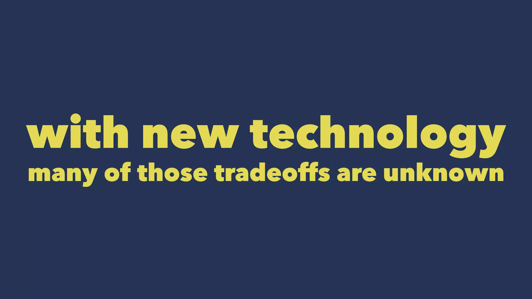 with new technology
many of those tradeoffs are unknown
 