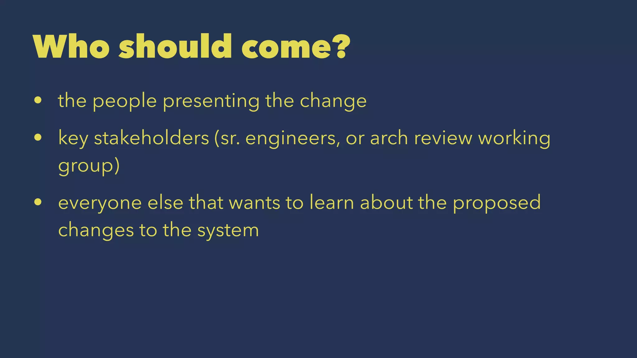 Who should come?
• the people presenting the change
• key stakeholders (sr. engineers, or arch review working
group)
• everyone else that wants to learn about the proposed
changes to the system
 