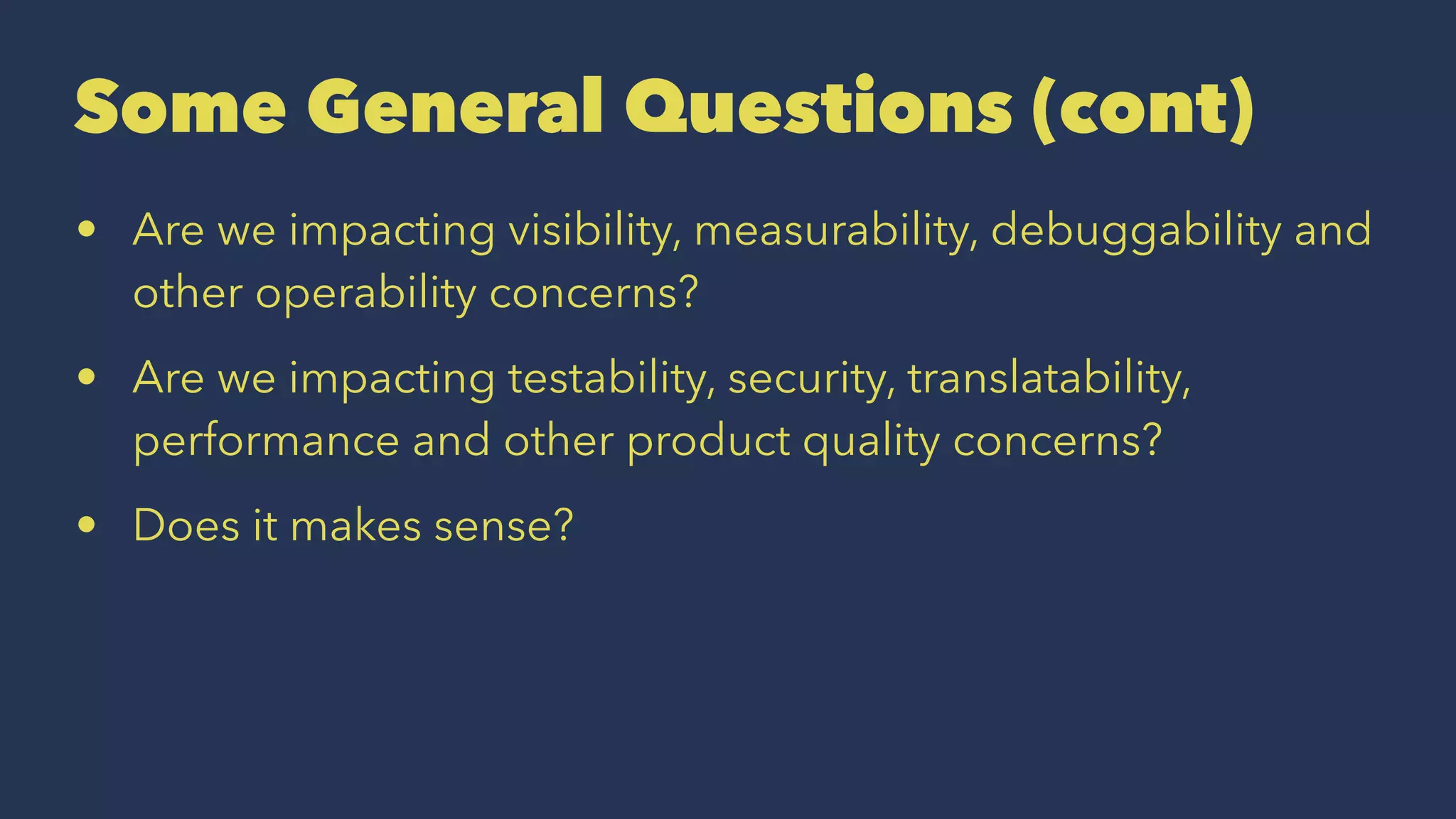 Some General Questions (cont)
• Are we impacting visibility, measurability, debuggability and
other operability concerns?
• Are we impacting testability, security, translatability,
performance and other product quality concerns?
• Does it makes sense?
 