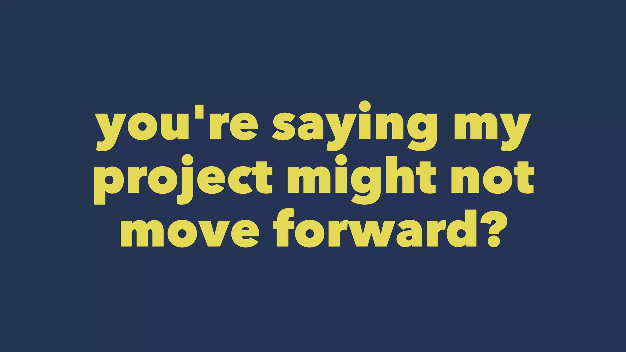 you're saying my
project might not
move forward?
 