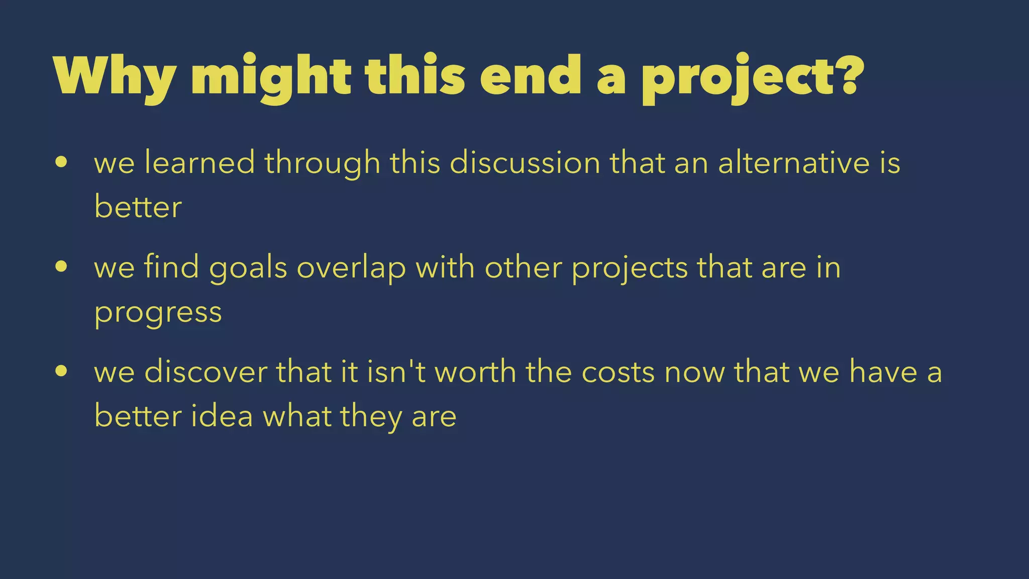 Why might this end a project?
• we learned through this discussion that an alternative is
better
• we ﬁnd goals overlap with other projects that are in
progress
• we discover that it isn't worth the costs now that we have a
better idea what they are
 