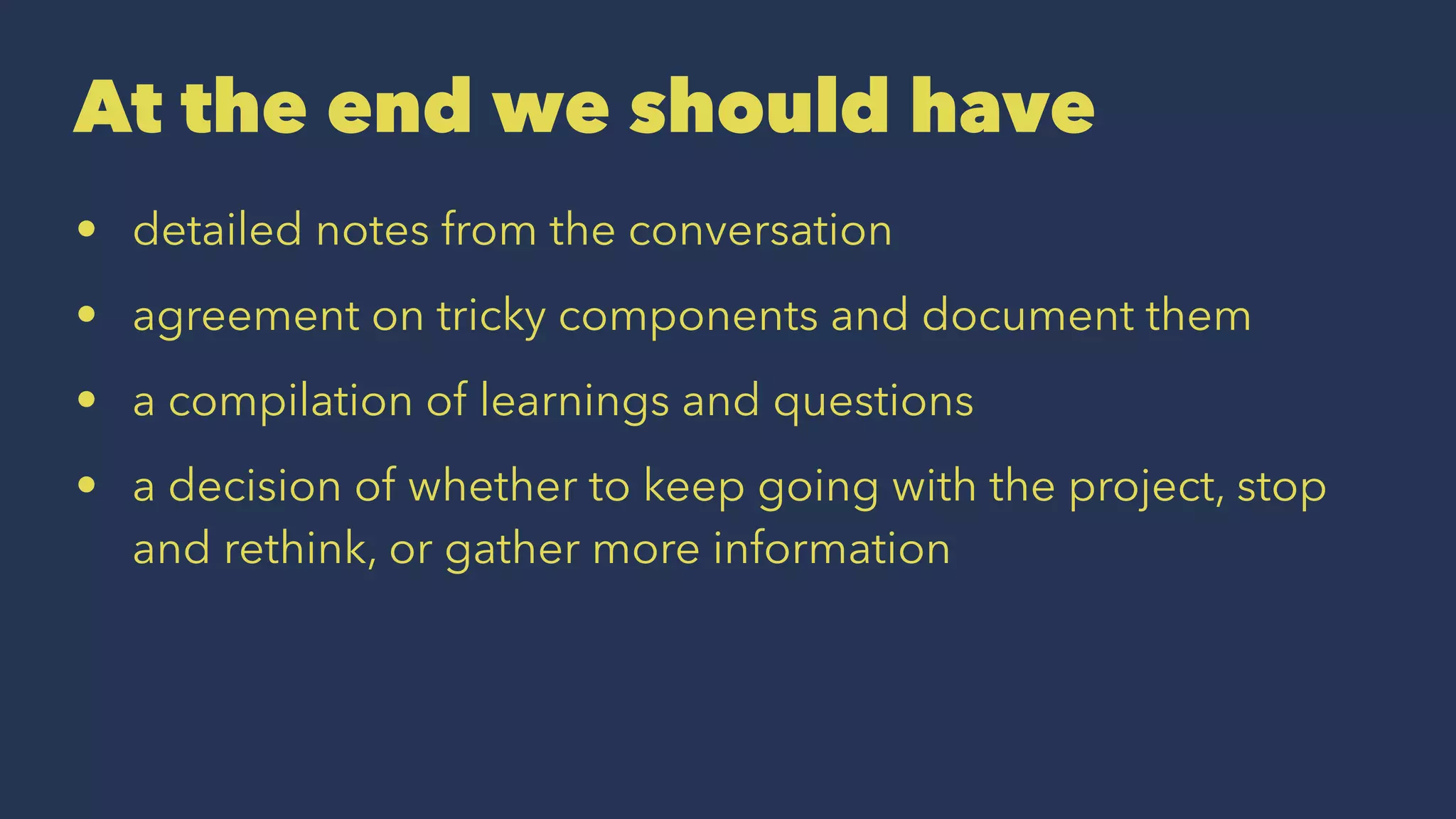 At the end we should have
• detailed notes from the conversation
• agreement on tricky components and document them
• a compilation of learnings and questions
• a decision of whether to keep going with the project, stop
and rethink, or gather more information
 