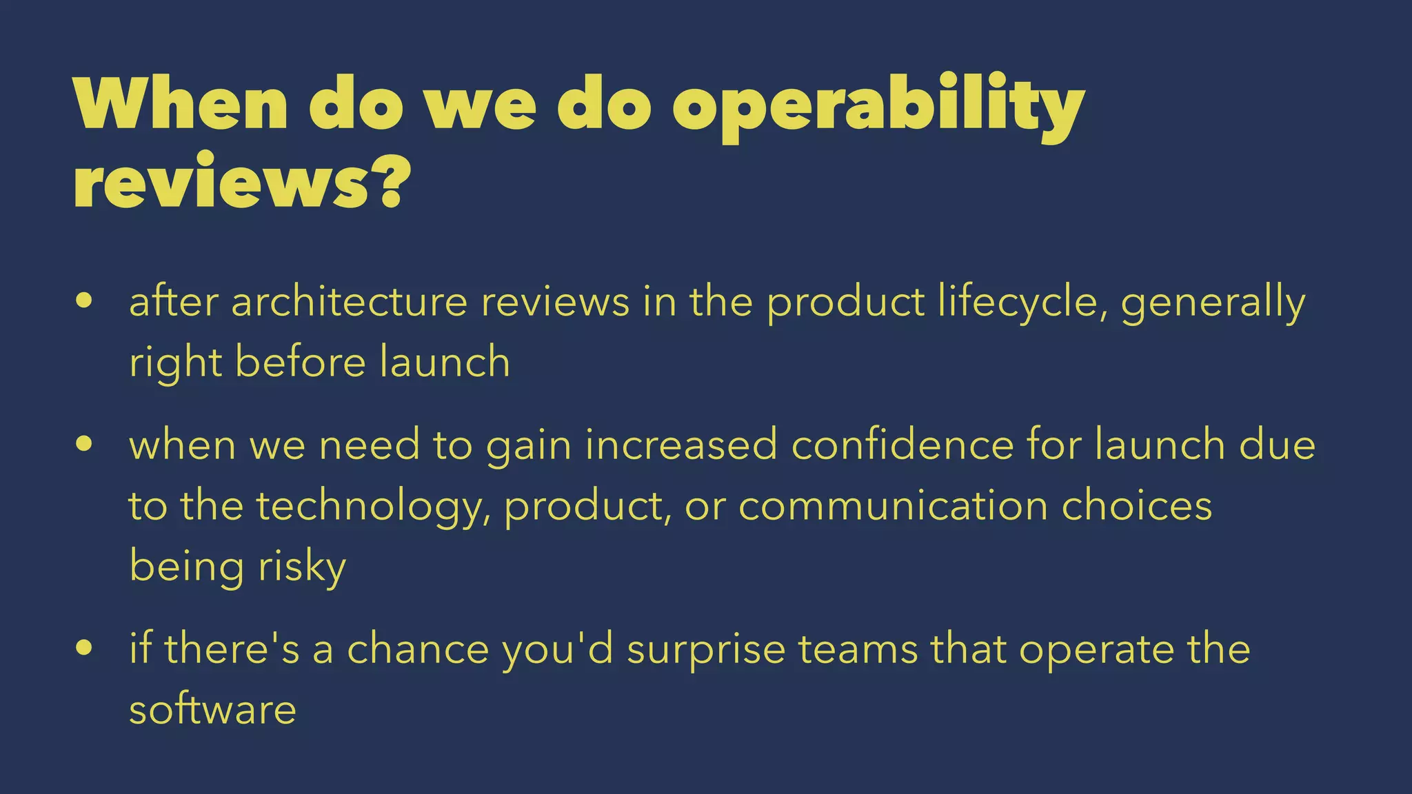 When do we do operability
reviews?
• after architecture reviews in the product lifecycle, generally
right before launch
• when we need to gain increased conﬁdence for launch due
to the technology, product, or communication choices
being risky
• if there's a chance you'd surprise teams that operate the
software
 