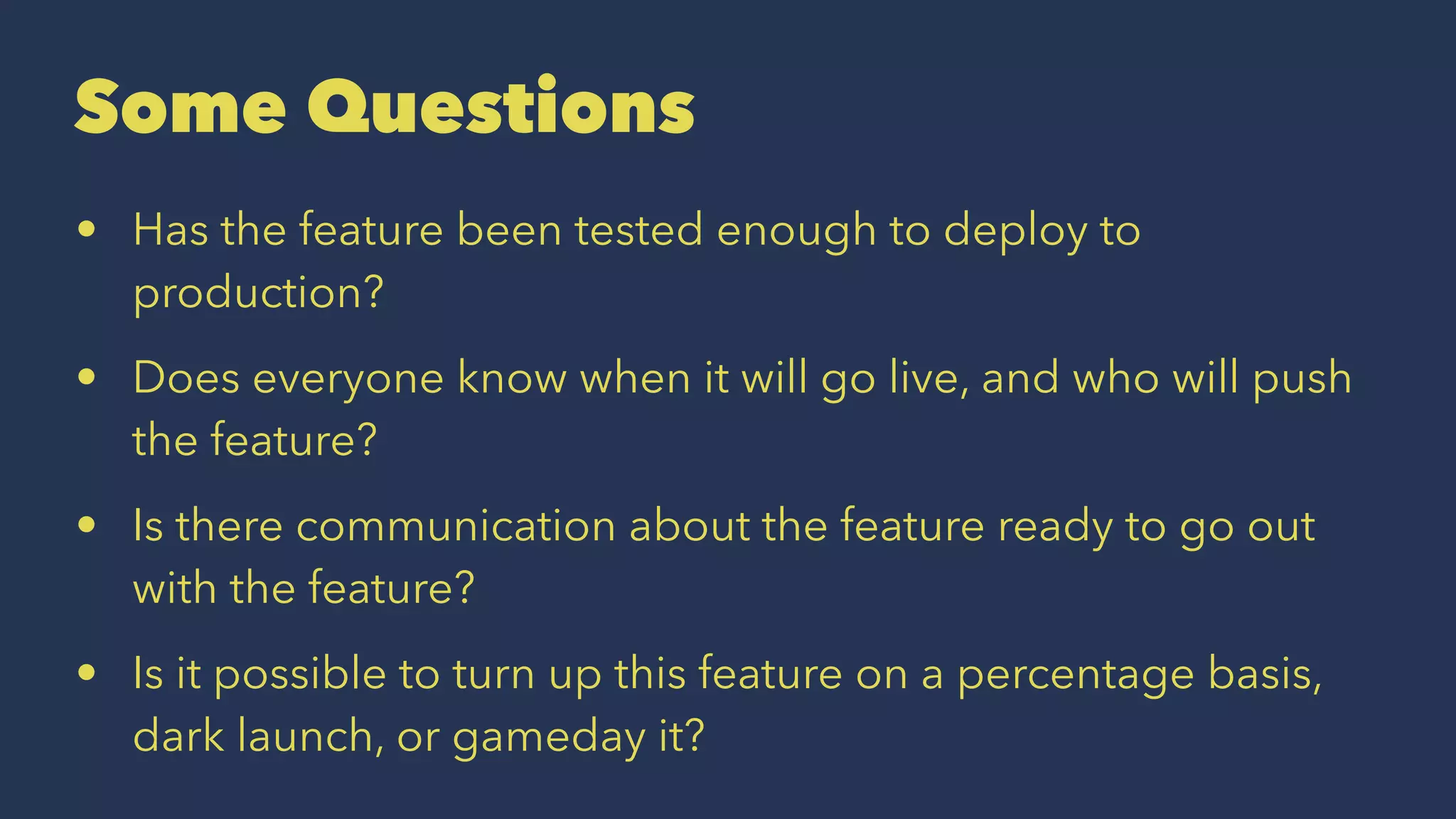 Some Questions
• Has the feature been tested enough to deploy to
production?
• Does everyone know when it will go live, and who will push
the feature?
• Is there communication about the feature ready to go out
with the feature?
• Is it possible to turn up this feature on a percentage basis,
dark launch, or gameday it?
 