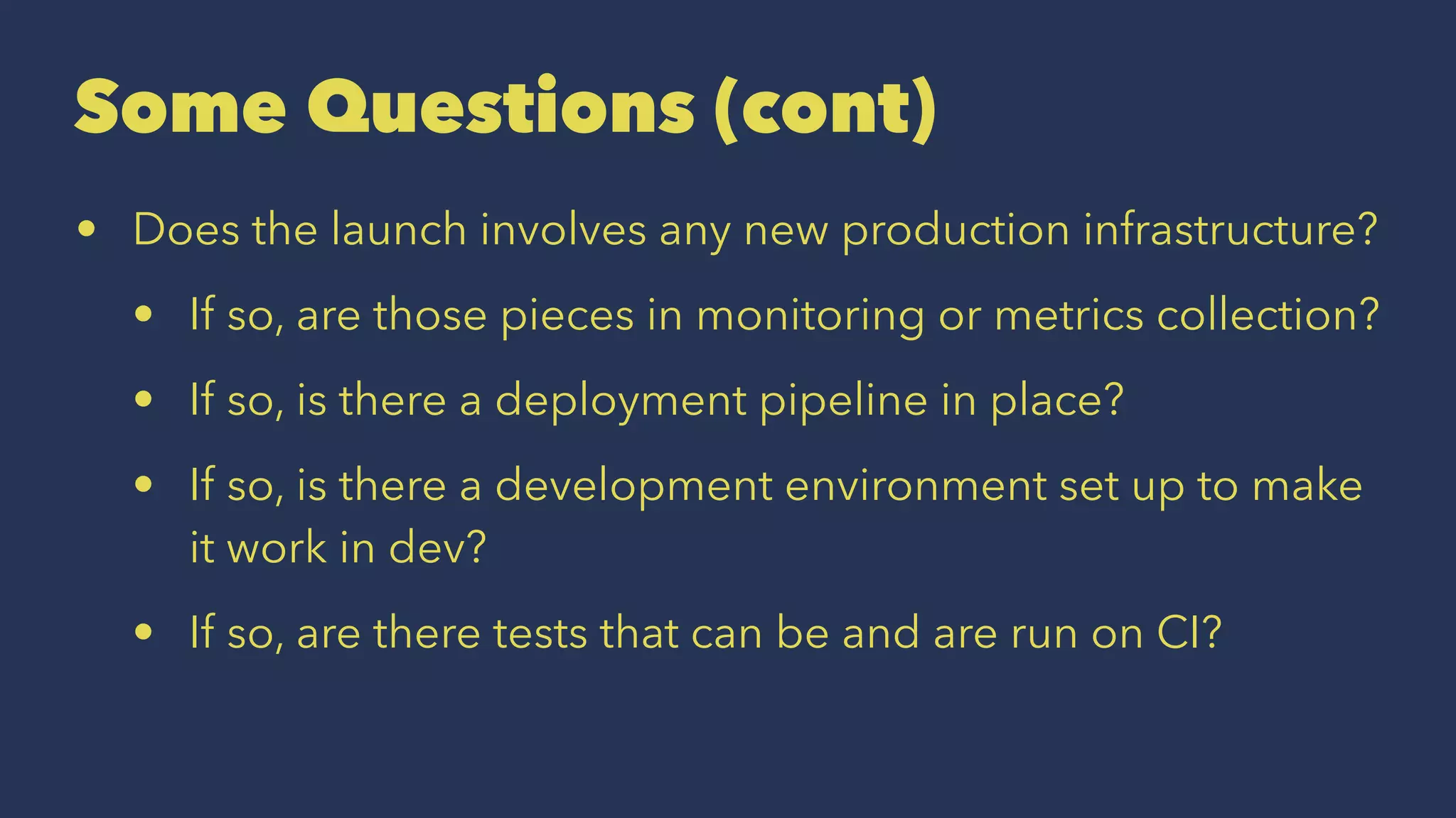 Some Questions (cont)
• Does the launch involves any new production infrastructure?
• If so, are those pieces in monitoring or metrics collection?
• If so, is there a deployment pipeline in place?
• If so, is there a development environment set up to make
it work in dev?
• If so, are there tests that can be and are run on CI?
 