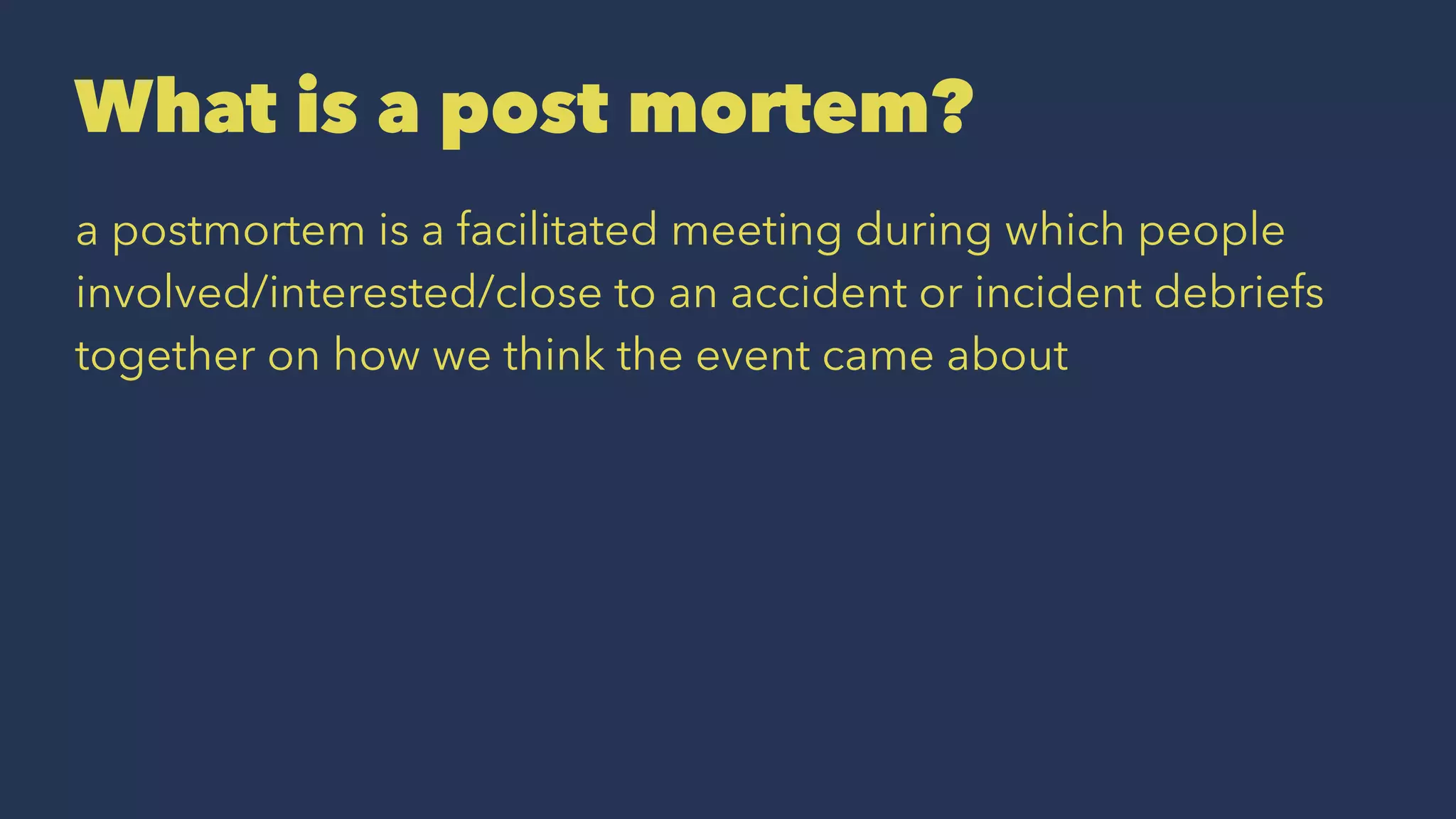 What is a post mortem?
a postmortem is a facilitated meeting during which people
involved/interested/close to an accident or incident debriefs
together on how we think the event came about
 
