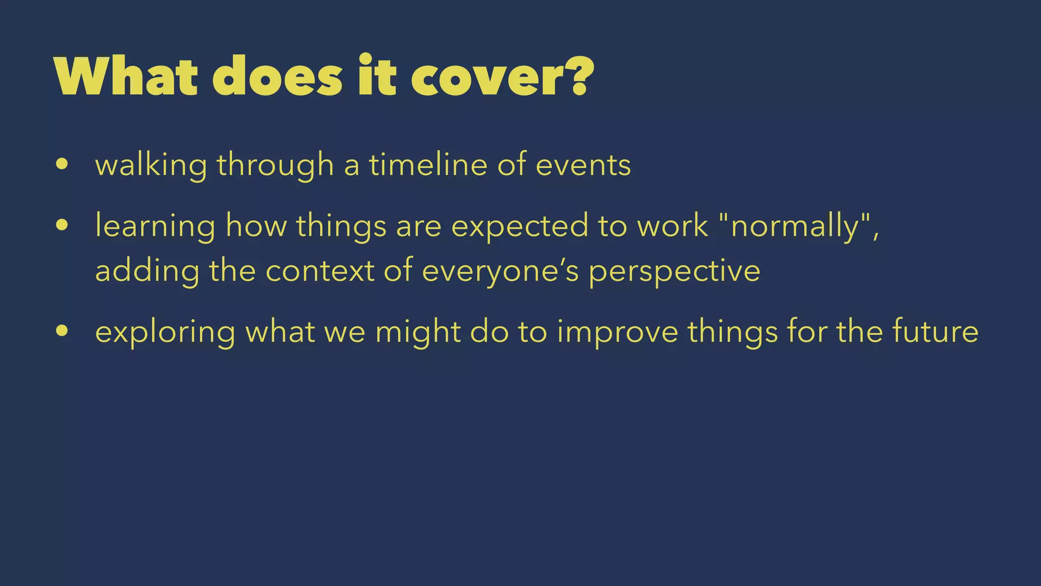 What does it cover?
• walking through a timeline of events
• learning how things are expected to work "normally",
adding the context of everyone’s perspective
• exploring what we might do to improve things for the future
 