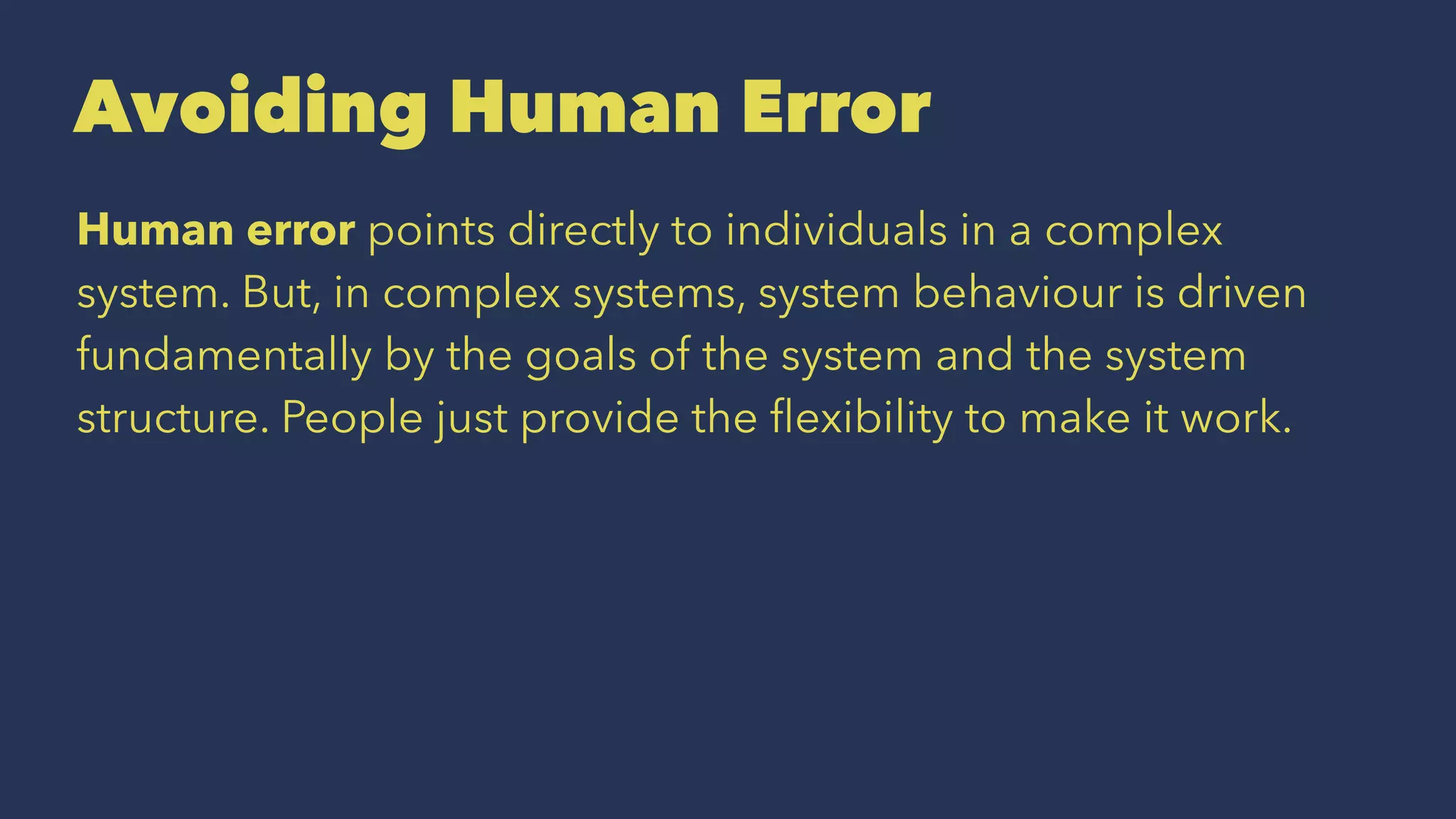 Avoiding Human Error
Human error points directly to individuals in a complex
system. But, in complex systems, system behaviour is driven
fundamentally by the goals of the system and the system
structure. People just provide the ﬂexibility to make it work.
 