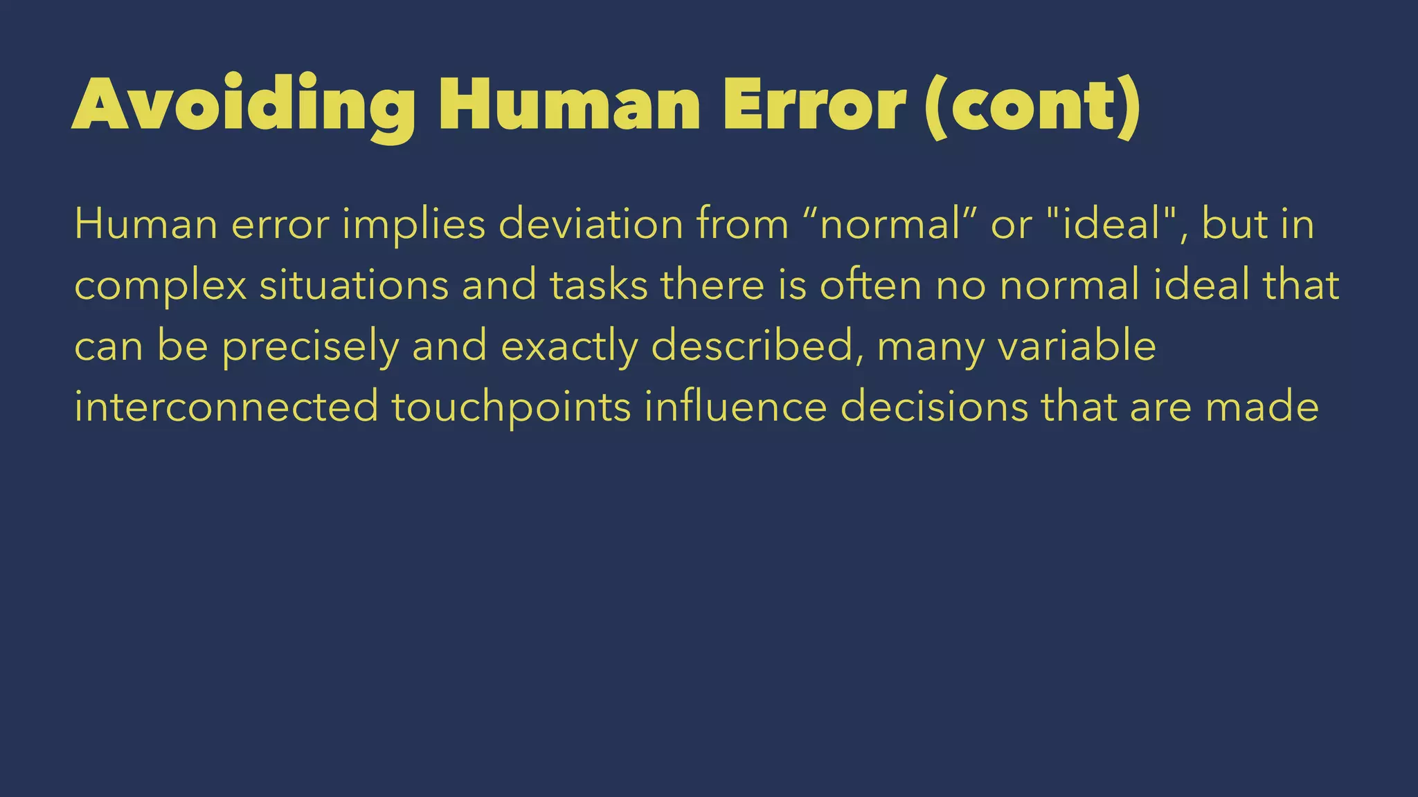 Avoiding Human Error (cont)
Human error implies deviation from “normal” or "ideal", but in
complex situations and tasks there is often no normal ideal that
can be precisely and exactly described, many variable
interconnected touchpoints inﬂuence decisions that are made
 