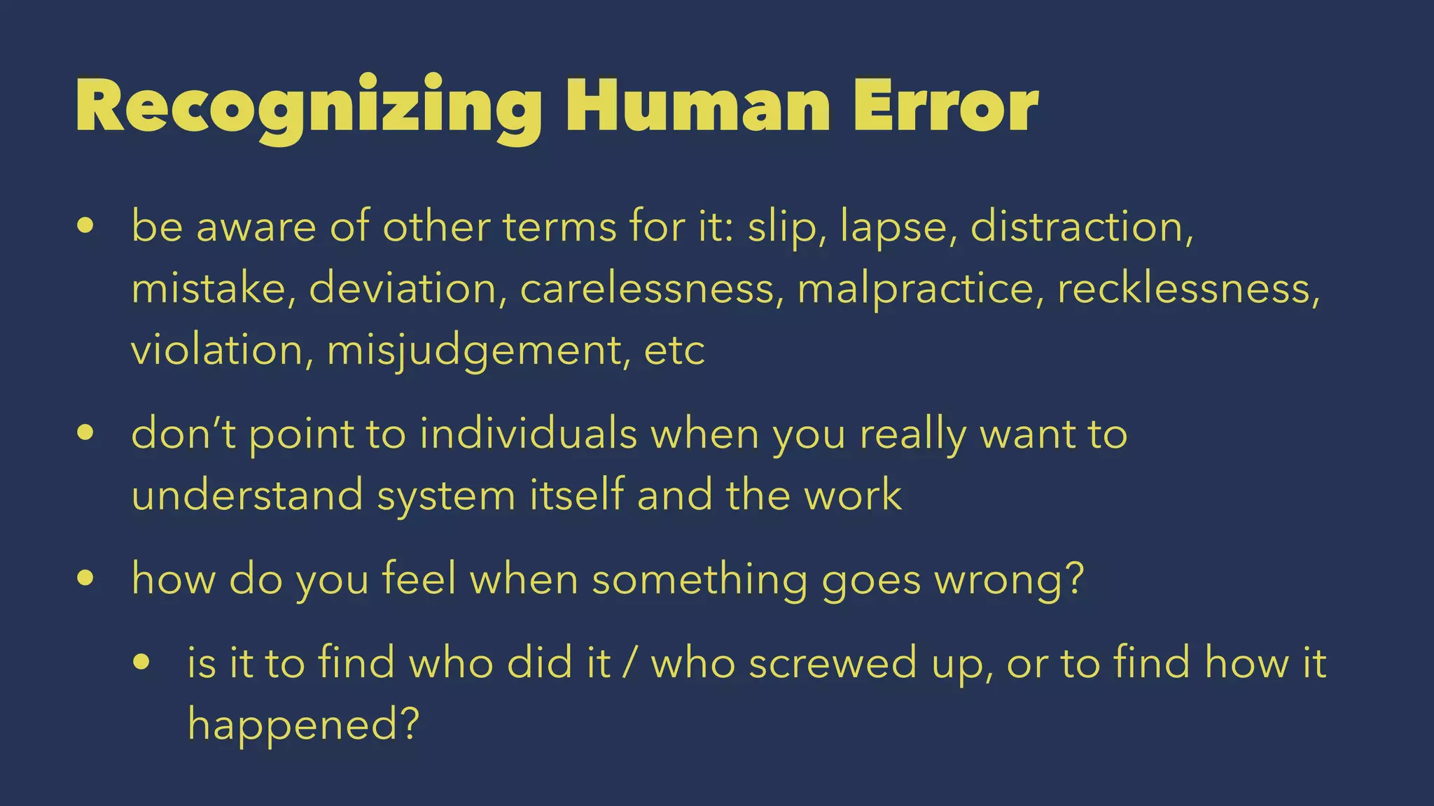 Recognizing Human Error
• be aware of other terms for it: slip, lapse, distraction,
mistake, deviation, carelessness, malpractice, recklessness,
violation, misjudgement, etc
• don’t point to individuals when you really want to
understand system itself and the work
• how do you feel when something goes wrong?
• is it to ﬁnd who did it / who screwed up, or to ﬁnd how it
happened?
 