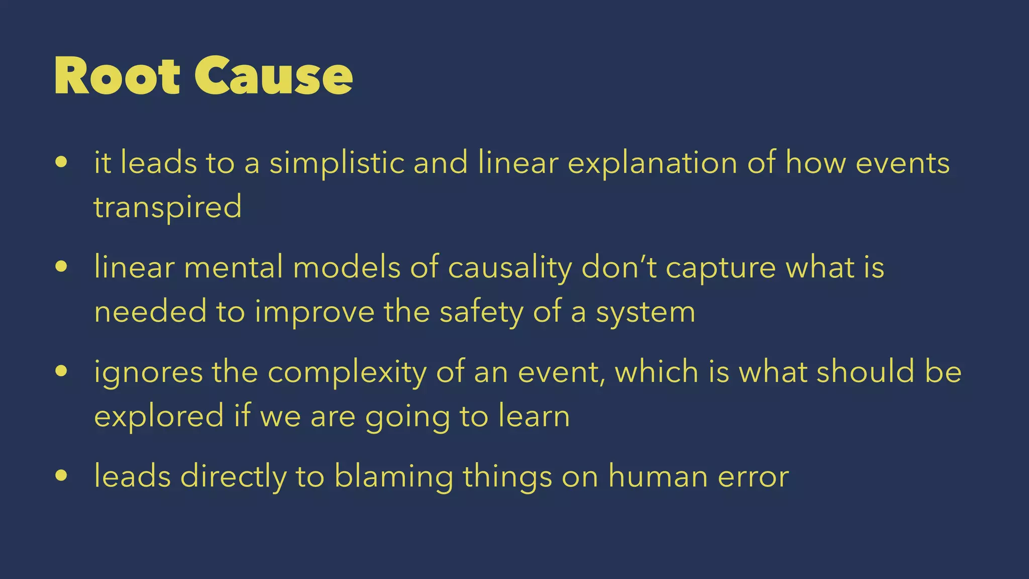 Root Cause
• it leads to a simplistic and linear explanation of how events
transpired
• linear mental models of causality don’t capture what is
needed to improve the safety of a system
• ignores the complexity of an event, which is what should be
explored if we are going to learn
• leads directly to blaming things on human error
 