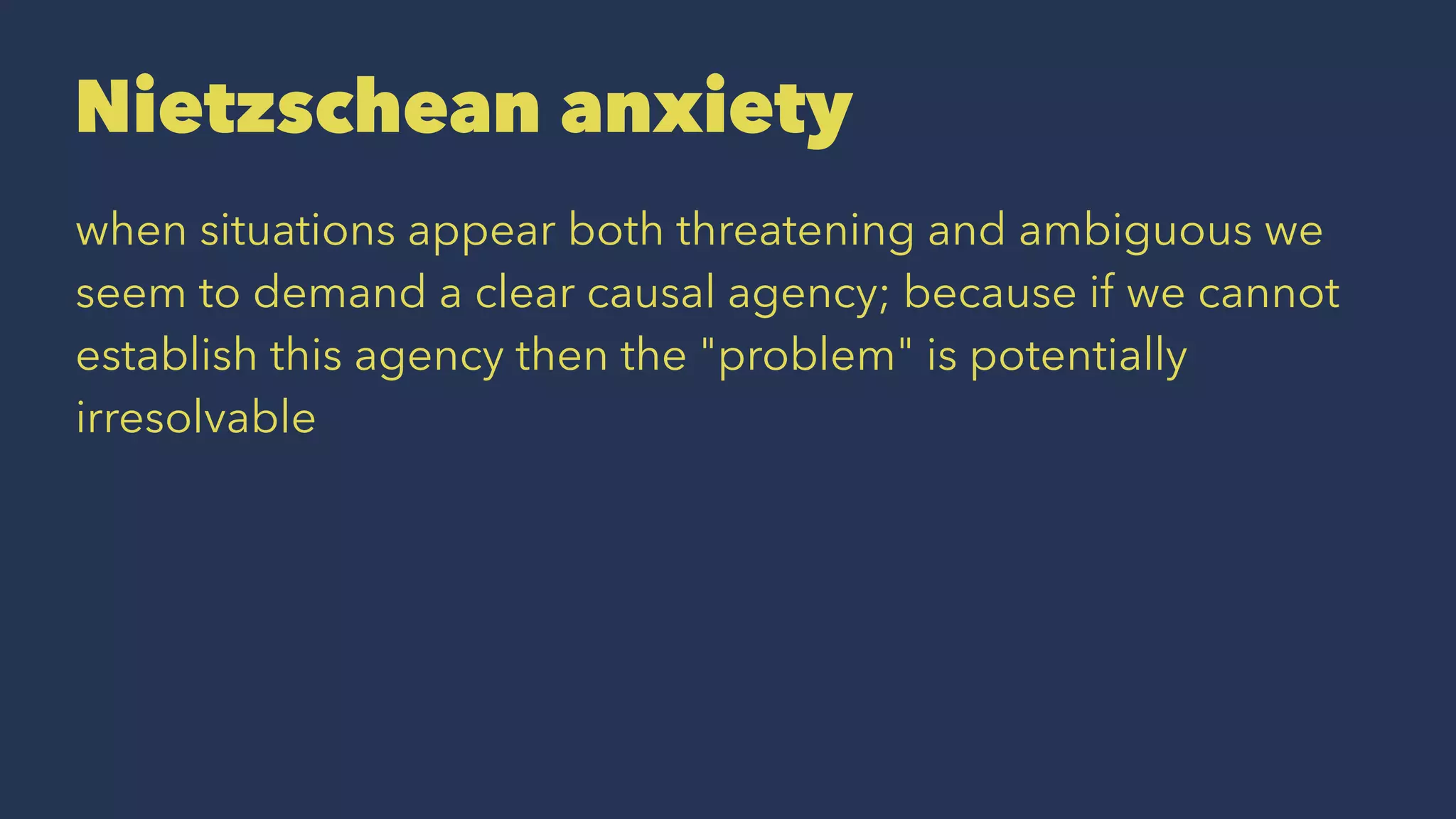Nietzschean anxiety
when situations appear both threatening and ambiguous we
seem to demand a clear causal agency; because if we cannot
establish this agency then the "problem" is potentially
irresolvable
 