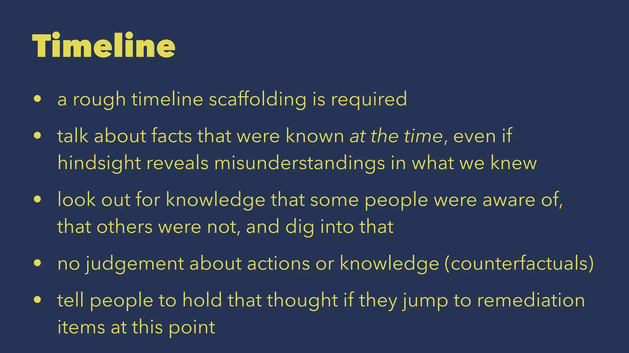 Timeline
• a rough timeline scaffolding is required
• talk about facts that were known at the time, even if
hindsight reveals misunderstandings in what we knew
• look out for knowledge that some people were aware of,
that others were not, and dig into that
• no judgement about actions or knowledge (counterfactuals)
• tell people to hold that thought if they jump to remediation
items at this point
 