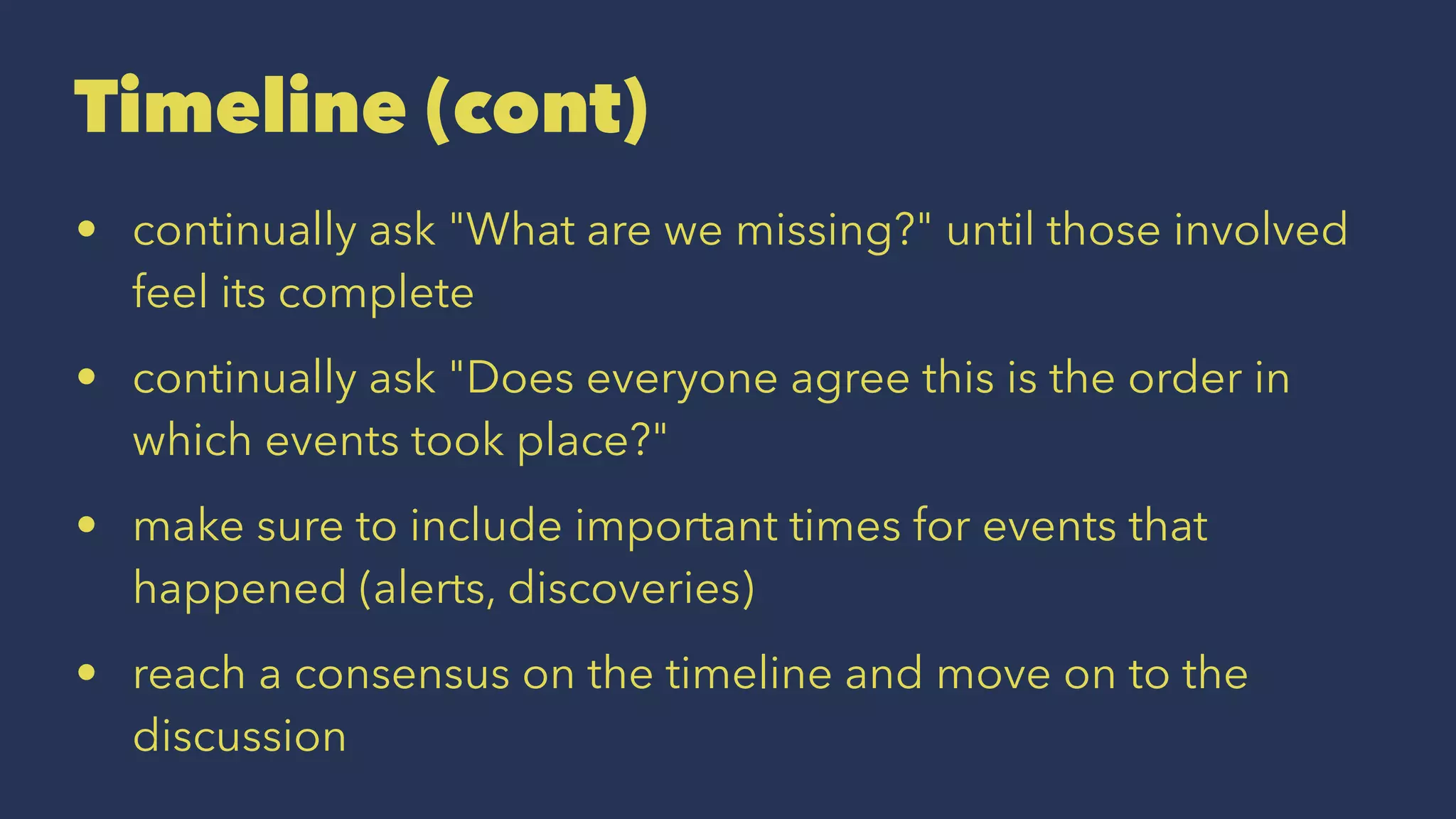 Timeline (cont)
• continually ask "What are we missing?" until those involved
feel its complete
• continually ask "Does everyone agree this is the order in
which events took place?"
• make sure to include important times for events that
happened (alerts, discoveries)
• reach a consensus on the timeline and move on to the
discussion
 