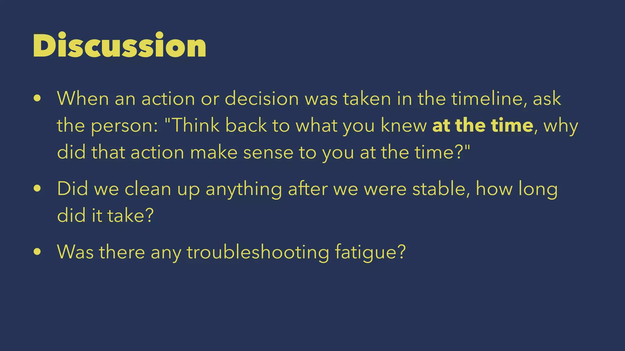 Discussion
• When an action or decision was taken in the timeline, ask
the person: "Think back to what you knew at the time, why
did that action make sense to you at the time?"
• Did we clean up anything after we were stable, how long
did it take?
• Was there any troubleshooting fatigue?
 