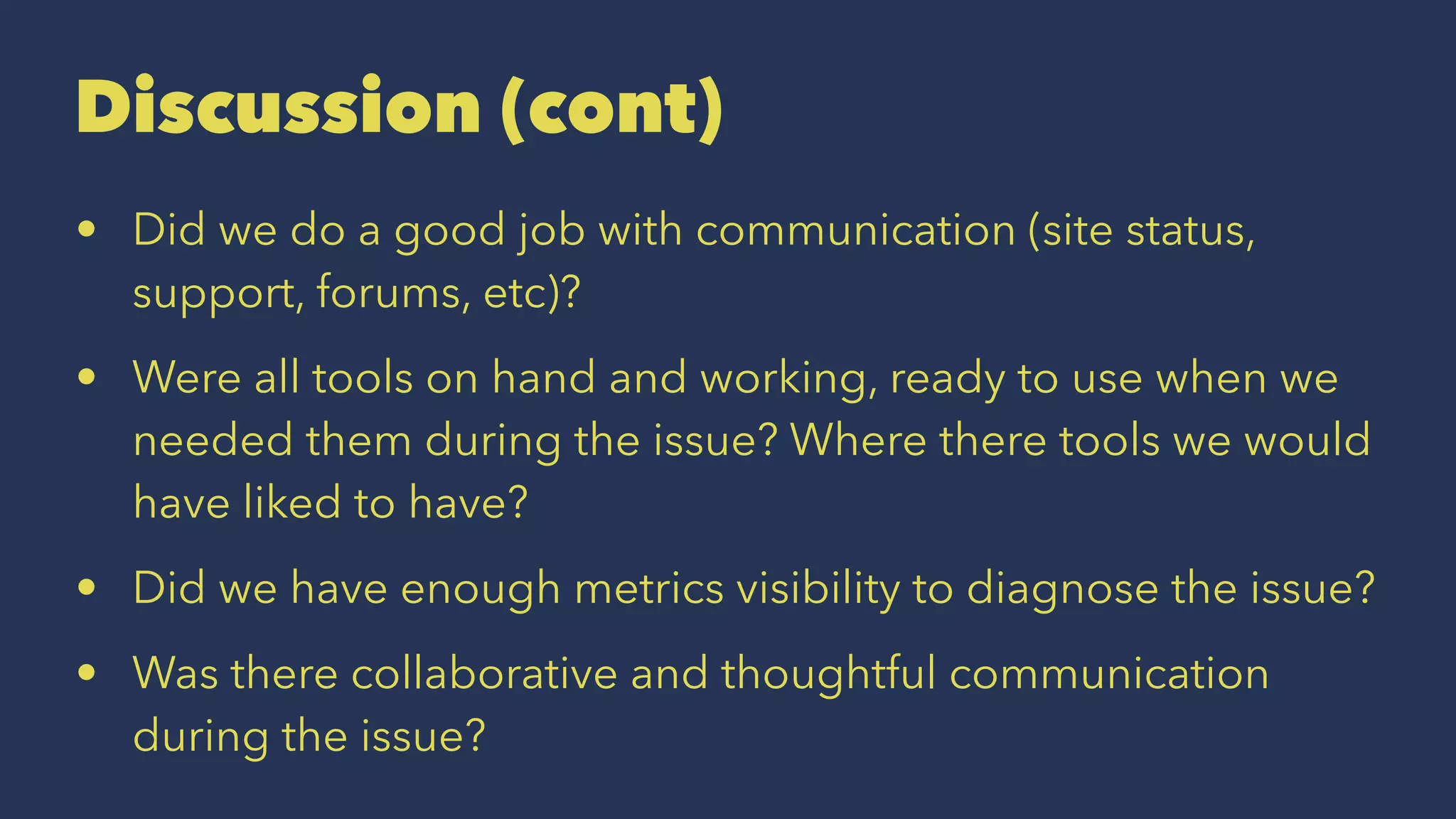 Discussion (cont)
• Did we do a good job with communication (site status,
support, forums, etc)?
• Were all tools on hand and working, ready to use when we
needed them during the issue? Where there tools we would
have liked to have?
• Did we have enough metrics visibility to diagnose the issue?
• Was there collaborative and thoughtful communication
during the issue?
 