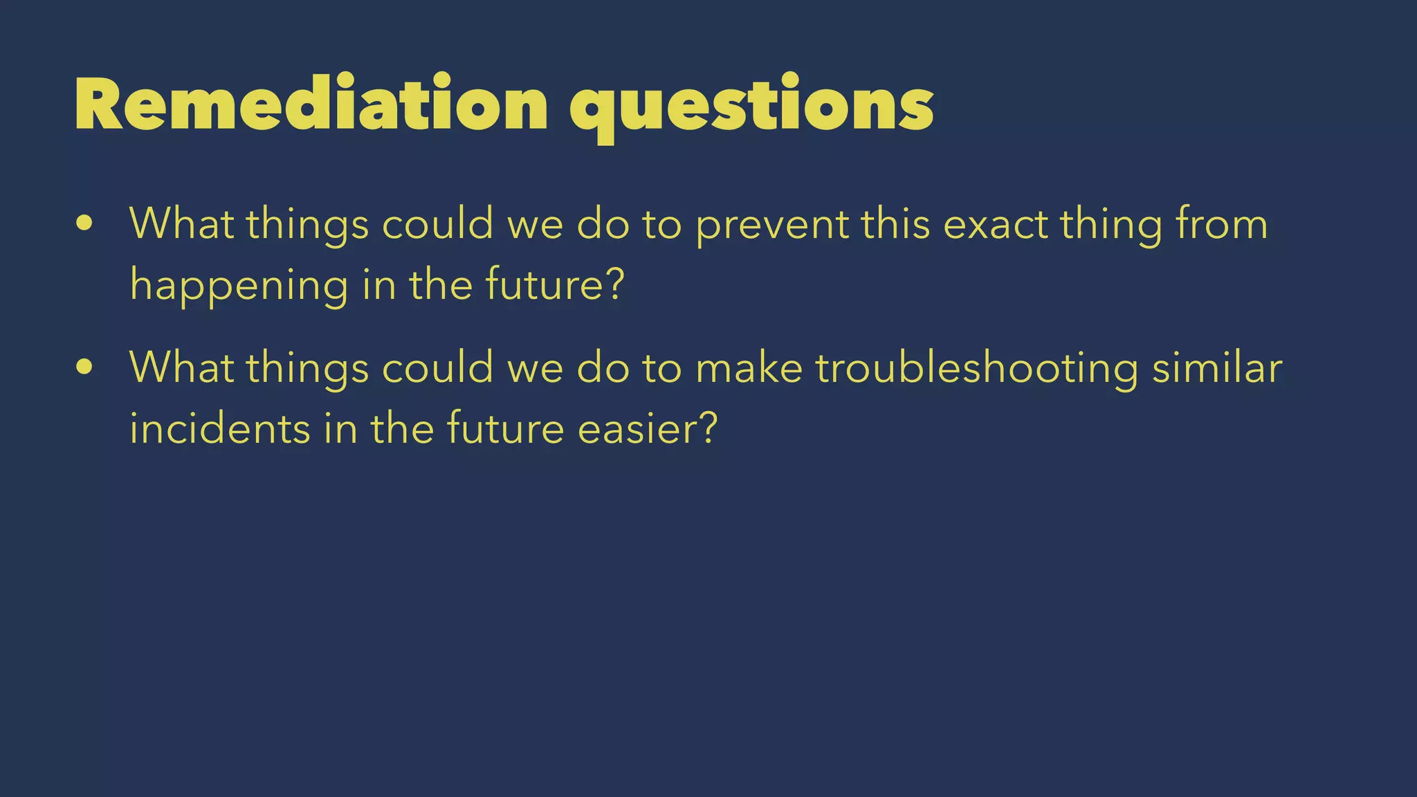 Remediation questions
• What things could we do to prevent this exact thing from
happening in the future?
• What things could we do to make troubleshooting similar
incidents in the future easier?
 