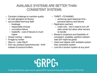 •	 Constant challenge to maintain quality

	 •	 s2 cells (google’s s2 library)

	 •	 accumulated technical debt

	 ◦	 breakage

	 ◦	 responsible choices

	 ◦	 cumulative failure

	 ◦	 tradeoﬀs - cost of failures is much
higher

	 •	 Chaos monkey ~ destroy

	 •	 Finagle by twitter

	 •	 Grpc.io - uses http/2

	 •	 Own rpc protocol (uber/tchannel) - thrift
instead of protocol buﬀers

	 •	 THRIFT +TCHANNEL

	 ◦	 achieving rapid response time -
prevents latency and failures

	 •	 Replication partners

	 ◦	 crash only - don’t need to turn oﬀ
data center but allow other servers
to handle

	 •	 Brewer’s conjecture and feasibility of
consistent, available, partition-tolerant
web (CP might be good)

	 •	 Users are happier with available system
than consistent system 

	 •	 Just kill a random system at any point 

AVAILABLE SYSTEMS ARE BETTER THAN
CONSISTENT SYSTEMS
 
