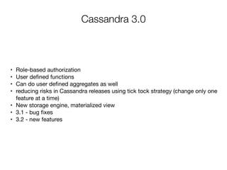 Cassandra 3.0
	•	 Role-based authorization

	•	 User deﬁned functions

	•	 Can do user deﬁned aggregates as well 

	•	 reducing risks in Cassandra releases using tick tock strategy (change only one
feature at a time)

	•	 New storage engine, materialized view

	•	 3.1 - bug ﬁxes

	•	 3.2 - new features 

 