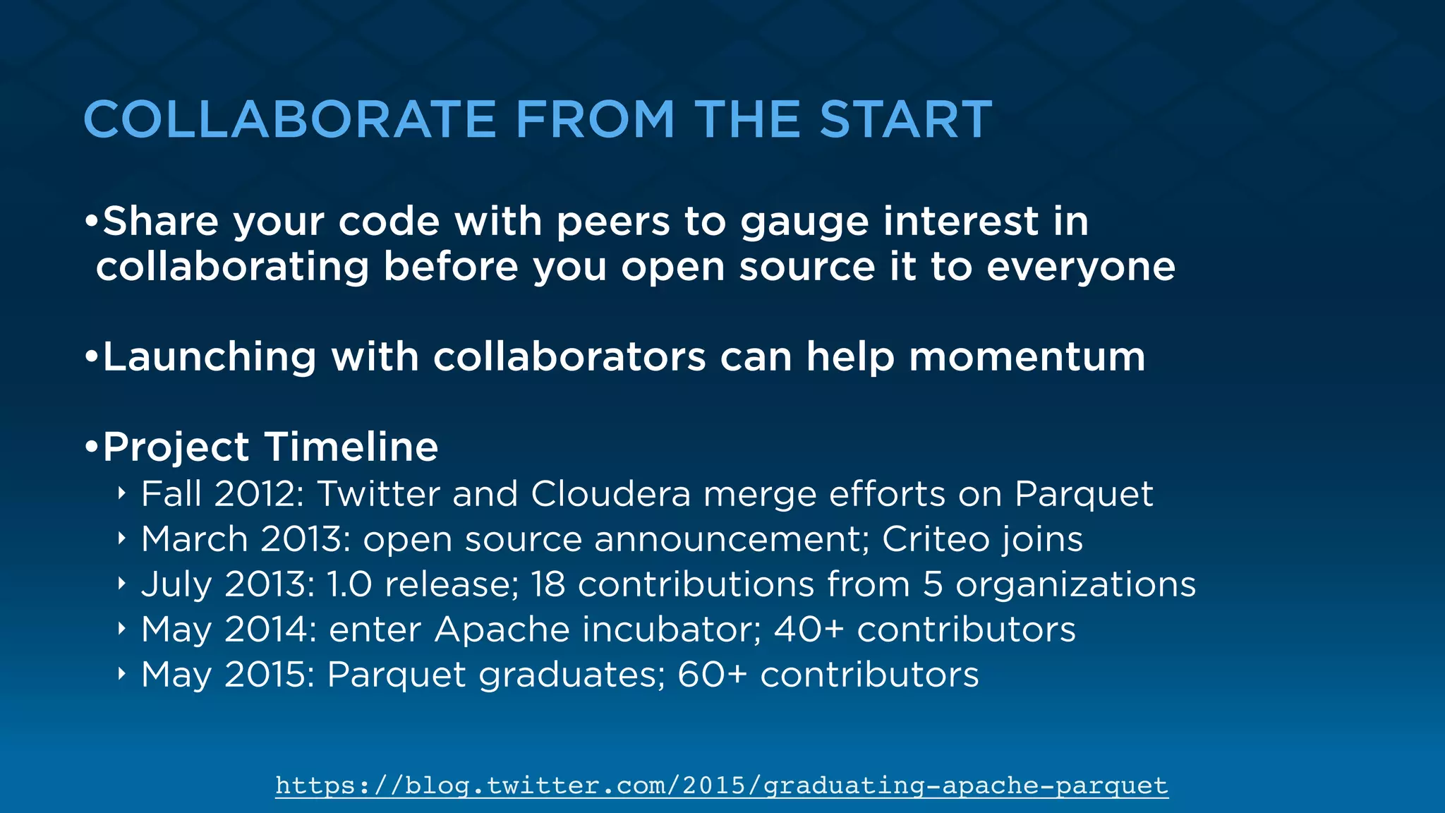 COLLABORATE FROM THE START
•Share your code with peers to gauge interest in
collaborating before you open source it to everyone
•Launching with collaborators can help momentum
•Project Timeline
‣ Fall 2012: Twitter and Cloudera merge eﬀorts on Parquet
‣ March 2013: open source announcement; Criteo joins
‣ July 2013: 1.0 release; 18 contributions from 5 organizations
‣ May 2014: enter Apache incubator; 40+ contributors
‣ May 2015: Parquet graduates; 60+ contributors
https://blog.twitter.com/2015/graduating-apache-parquet
 