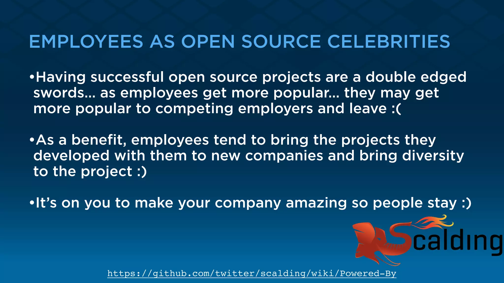 EMPLOYEES AS OPEN SOURCE CELEBRITIES
•Having successful open source projects are a double edged
swords… as employees get more popular… they may get
more popular to competing employers and leave :(
•As a beneﬁt, employees tend to bring the projects they
developed with them to new companies and bring diversity
to the project :) 
•It’s on you to make your company amazing so people stay :)
https://github.com/twitter/scalding/wiki/Powered-By
 