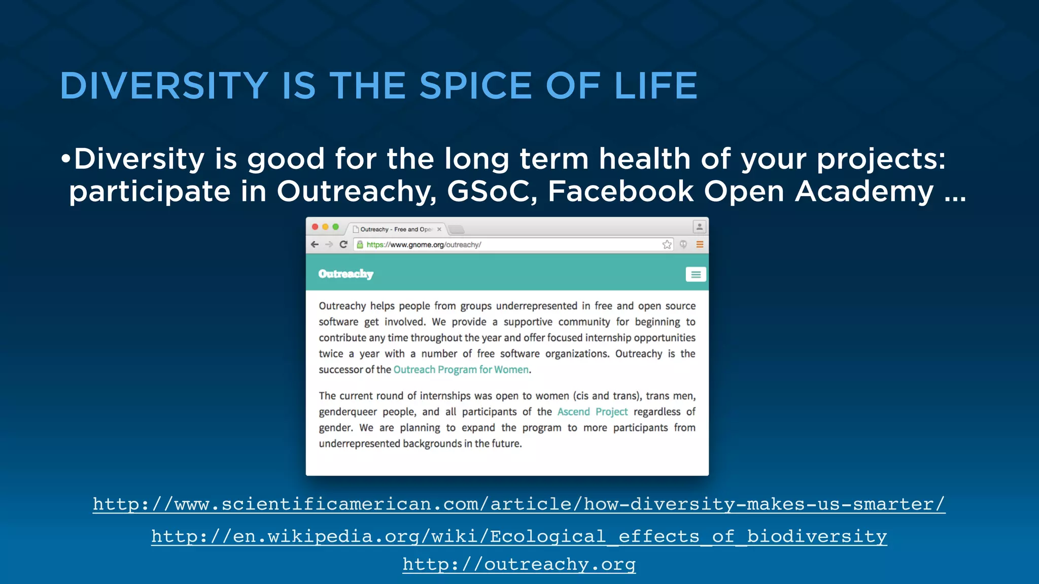 DIVERSITY IS THE SPICE OF LIFE
•Diversity is good for the long term health of your projects:
participate in Outreachy, GSoC, Facebook Open Academy …
http://www.scientificamerican.com/article/how-diversity-makes-us-smarter/
http://en.wikipedia.org/wiki/Ecological_effects_of_biodiversity
http://outreachy.org
 