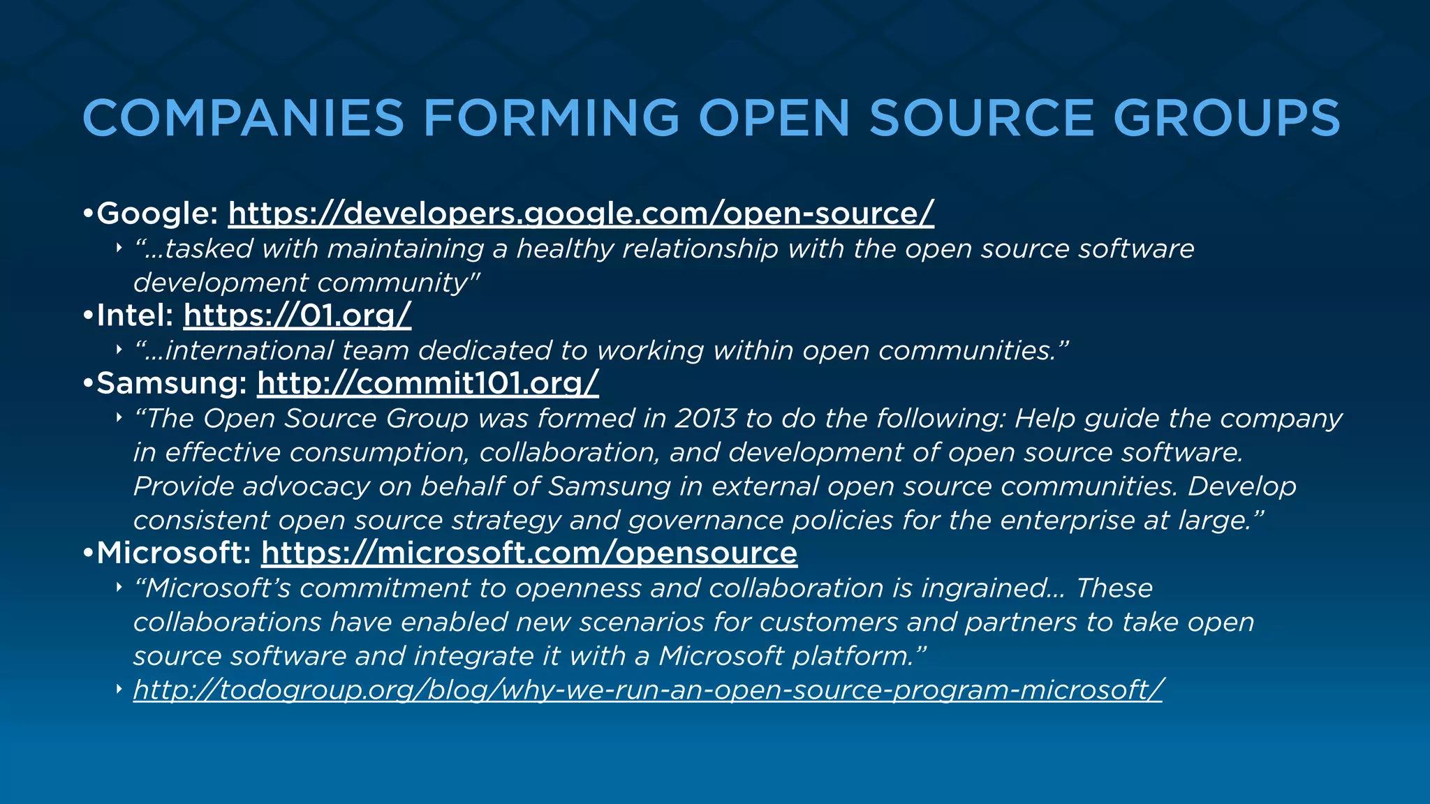 COMPANIES FORMING OPEN SOURCE GROUPS
•Google: https://developers.google.com/open-source/
‣ “…tasked with maintaining a healthy relationship with the open source software
development community"
•Intel: https://01.org/
‣ “…international team dedicated to working within open communities.”
•Samsung: http://commit101.org/
‣ “The Open Source Group was formed in 2013 to do the following: Help guide the company
in eﬀective consumption, collaboration, and development of open source software.
Provide advocacy on behalf of Samsung in external open source communities. Develop
consistent open source strategy and governance policies for the enterprise at large.”
•Microsoft: https://microsoft.com/opensource
‣ “Microsoft’s commitment to openness and collaboration is ingrained… These
collaborations have enabled new scenarios for customers and partners to take open
source software and integrate it with a Microsoft platform.”
‣ http://todogroup.org/blog/why-we-run-an-open-source-program-microsoft/
 