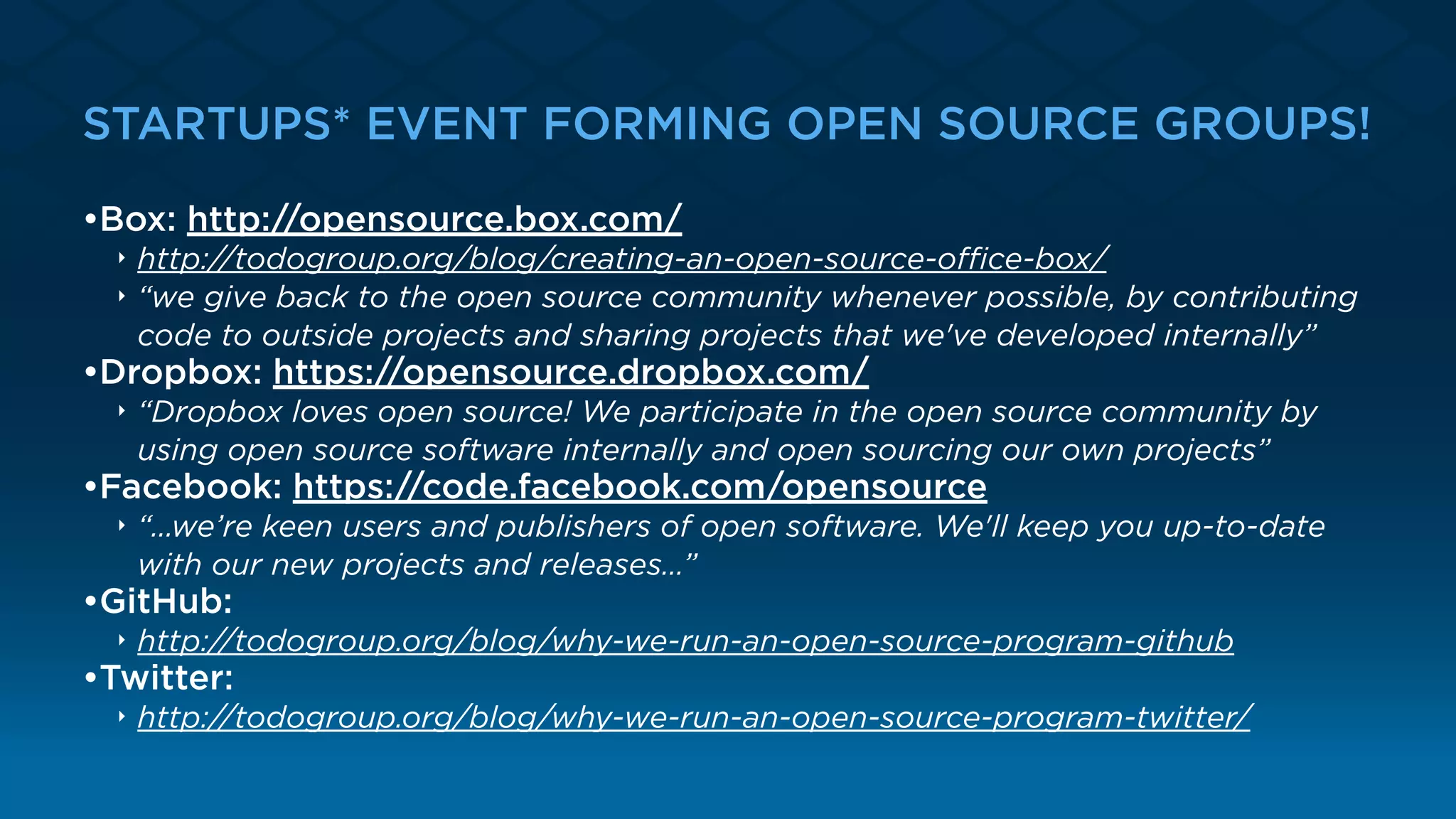 STARTUPS* EVEN FORMING OPEN SOURCE GROUPS!
•Box: http://opensource.box.com/
‣ http://todogroup.org/blog/creating-an-open-source-oﬃce-box/
‣ “we give back to the open source community whenever possible, by contributing
code to outside projects and sharing projects that we've developed internally”
•Dropbox: https://opensource.dropbox.com/
‣ “Dropbox loves open source! We participate in the open source community by
using open source software internally and open sourcing our own projects”
•Facebook: https://code.facebook.com/opensource
‣ “…we’re keen users and publishers of open software. We'll keep you up-to-date
with our new projects and releases…”
•GitHub:
‣ http://todogroup.org/blog/why-we-run-an-open-source-program-github
•Twitter:
‣ http://todogroup.org/blog/why-we-run-an-open-source-program-twitter/
 