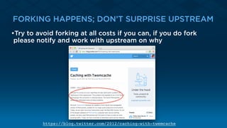 FORKING HAPPENS; DON’T SURPRISE UPSTREAM
•Try to avoid forking at all costs if you can, if you do fork
please notify and work with upstream on why
https://blog.twitter.com/2012/caching-with-twemcache
 