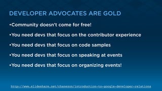 DEVELOPER ADVOCATES ARE GOLD
•Community doesn’t come for free!
•You need devs that focus on the contributor experience
•You need devs that focus on code samples
•You need devs that focus on speaking at events
•You need devs that focus on organizing events!
http://www.slideshare.net/chanezon/introduction-to-google-developer-relations
 