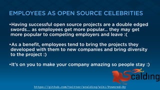 EMPLOYEES AS OPEN SOURCE CELEBRITIES
•Having successful open source projects are a double edged
swords… as employees get more popular… they may get
more popular to competing employers and leave :(
•As a beneﬁt, employees tend to bring the projects they
developed with them to new companies and bring diversity
to the project :) 
•It’s on you to make your company amazing so people stay :)
https://github.com/twitter/scalding/wiki/Powered-By
 