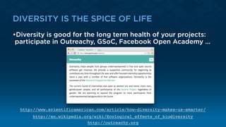 DIVERSITY IS THE SPICE OF LIFE
•Diversity is good for the long term health of your projects:
participate in Outreachy, GSoC, Facebook Open Academy …
http://www.scientificamerican.com/article/how-diversity-makes-us-smarter/
http://en.wikipedia.org/wiki/Ecological_effects_of_biodiversity
http://outreachy.org
 