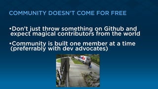 COMMUNITY DOESN’T COME FOR FREE
•Don’t just throw something on Github and
expect magical contributors from the world
•Community is built one member at a time
(preferrably with dev advocates)
 