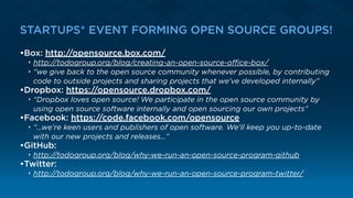 STARTUPS* EVEN FORMING OPEN SOURCE GROUPS!
•Box: http://opensource.box.com/
‣ http://todogroup.org/blog/creating-an-open-source-oﬃce-box/
‣ “we give back to the open source community whenever possible, by contributing
code to outside projects and sharing projects that we've developed internally”
•Dropbox: https://opensource.dropbox.com/
‣ “Dropbox loves open source! We participate in the open source community by
using open source software internally and open sourcing our own projects”
•Facebook: https://code.facebook.com/opensource
‣ “…we’re keen users and publishers of open software. We'll keep you up-to-date
with our new projects and releases…”
•GitHub:
‣ http://todogroup.org/blog/why-we-run-an-open-source-program-github
•Twitter:
‣ http://todogroup.org/blog/why-we-run-an-open-source-program-twitter/
 