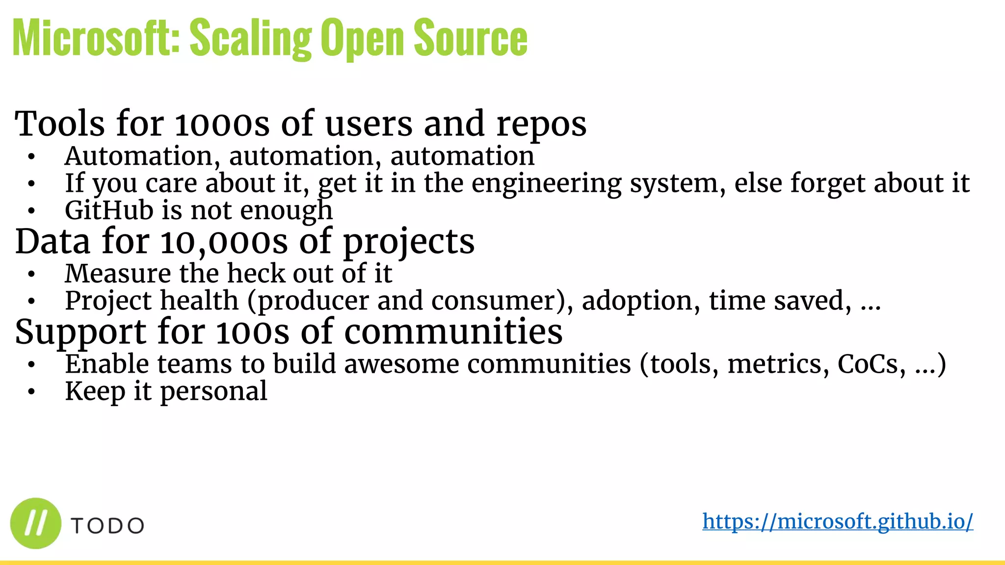 Tools for 1000s of users and repos
• Automation, automation, automation
• If you care about it, get it in the engineering system, else forget about it
• GitHub is not enough
Data for 10,000s of projects
• Measure the heck out of it
• Project health (producer and consumer), adoption, time saved, …
Support for 100s of communities
• Enable teams to build awesome communities (tools, metrics, CoCs, …)
• Keep it personal
Microsoft: Scaling Open Source
https://microsoft.github.io/
 