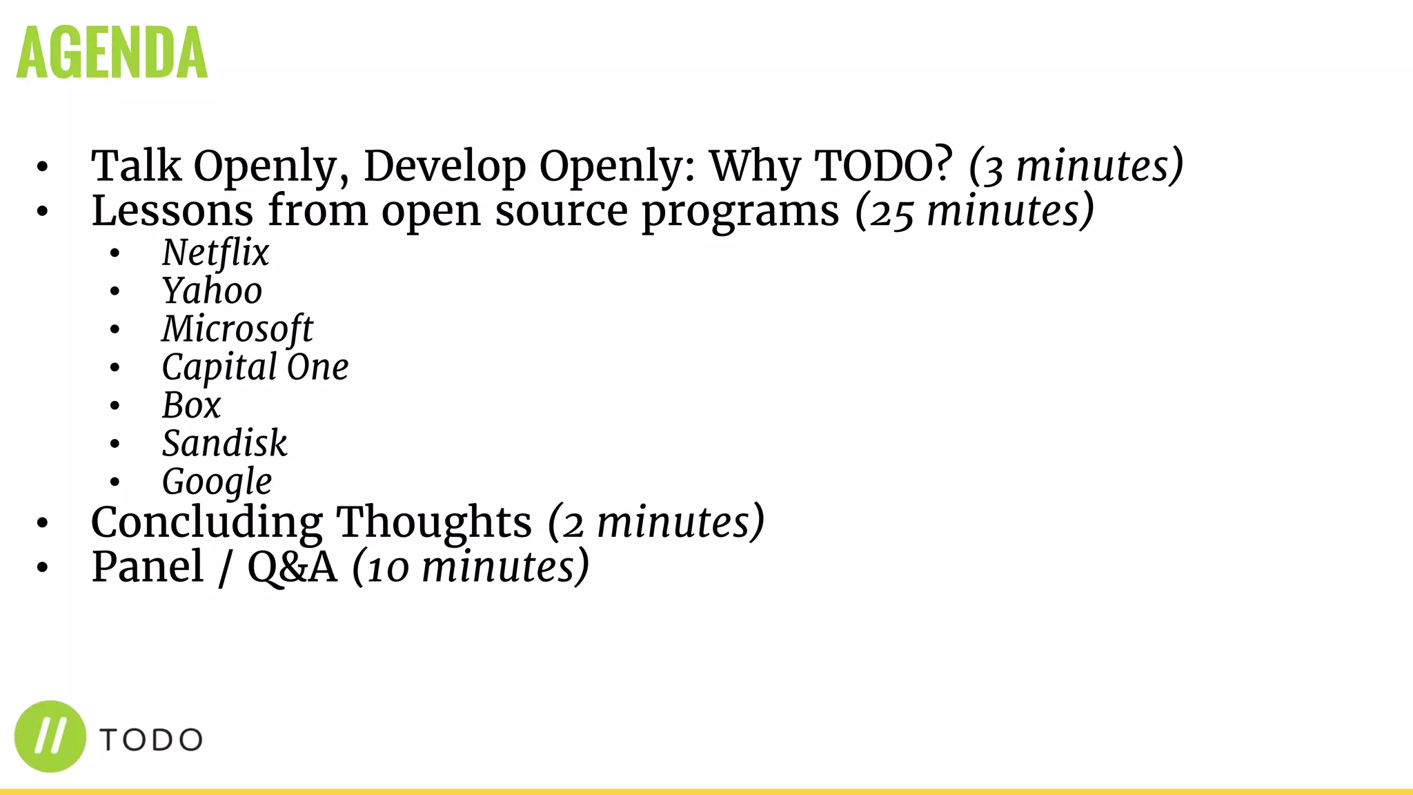 • Talk Openly, Develop Openly: Why TODO? (3 minutes)
• Lessons from open source programs (25 minutes)
• Netflix
• Yahoo
• Microsoft
• Capital One
• Box
• Sandisk
• Google
• Concluding Thoughts (2 minutes)
• Panel / Q&A (10 minutes)
AGENDA
 