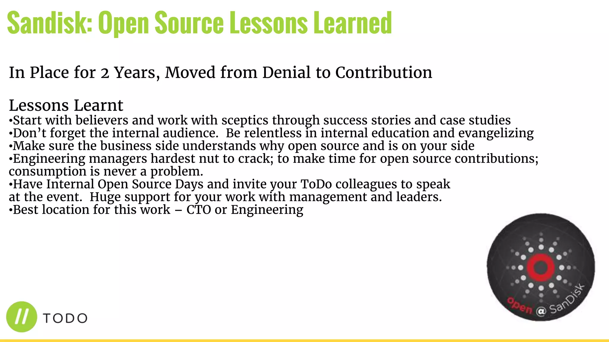 In Place for 2 Years, Moved from Denial to Contribution
Lessons Learnt
•Start with believers and work with sceptics through success stories and case studies
•Don’t forget the internal audience. Be relentless in internal education and evangelizing
•Make sure the business side understands why open source and is on your side
•Engineering managers hardest nut to crack; to make time for open source contributions;
consumption is never a problem.
•Have Internal Open Source Days and invite your ToDo colleagues to speak
at the event. Huge support for your work with management and leaders.
•Best location for this work – CTO or Engineering
Sandisk: Open Source Lessons Learned
 