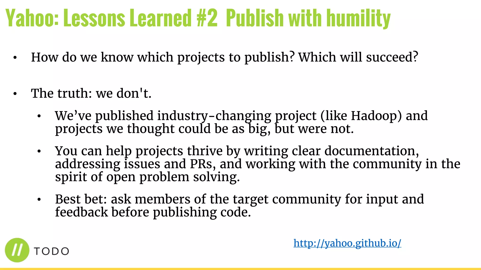 • How do we know which projects to publish? Which will succeed?
• The truth: we don't.
• We’ve published industry-changing project (like Hadoop) and
projects we thought could be as big, but were not.
• You can help projects thrive by writing clear documentation,
addressing issues and PRs, and working with the community in the
spirit of open problem solving.
• Best bet: ask members of the target community for input and
feedback before publishing code.
Yahoo: Lessons Learned #2 Publish with humility
http://yahoo.github.io/
 