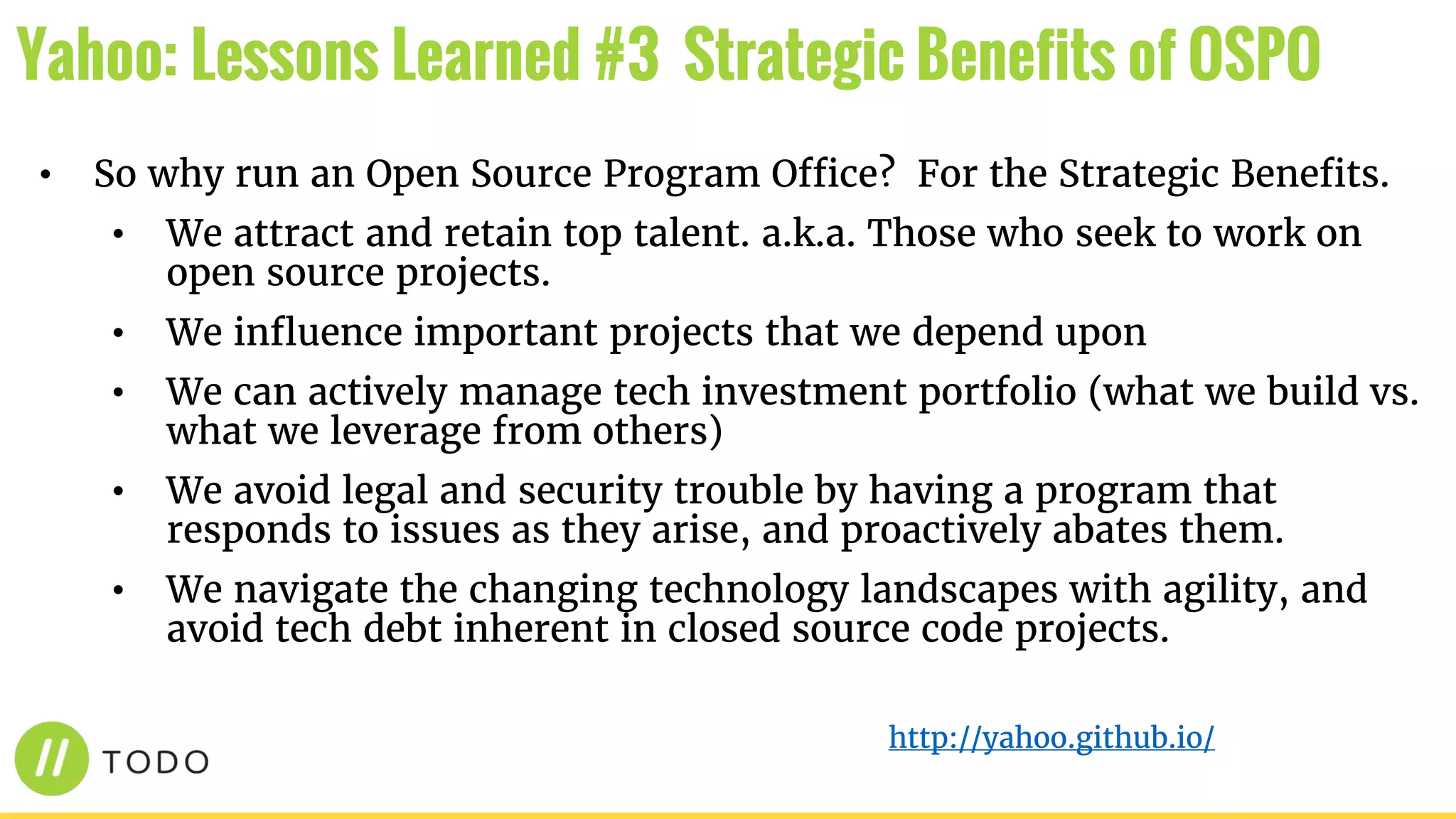 • So why run an Open Source Program Office? For the Strategic Benefits.
• We attract and retain top talent. a.k.a. Those who seek to work on
open source projects.
• We influence important projects that we depend upon
• We can actively manage tech investment portfolio (what we build vs.
what we leverage from others)
• We avoid legal and security trouble by having a program that
responds to issues as they arise, and proactively abates them.
• We navigate the changing technology landscapes with agility, and
avoid tech debt inherent in closed source code projects.
Yahoo: Lessons Learned #3 Strategic Benefits of OSPO
http://yahoo.github.io/
 