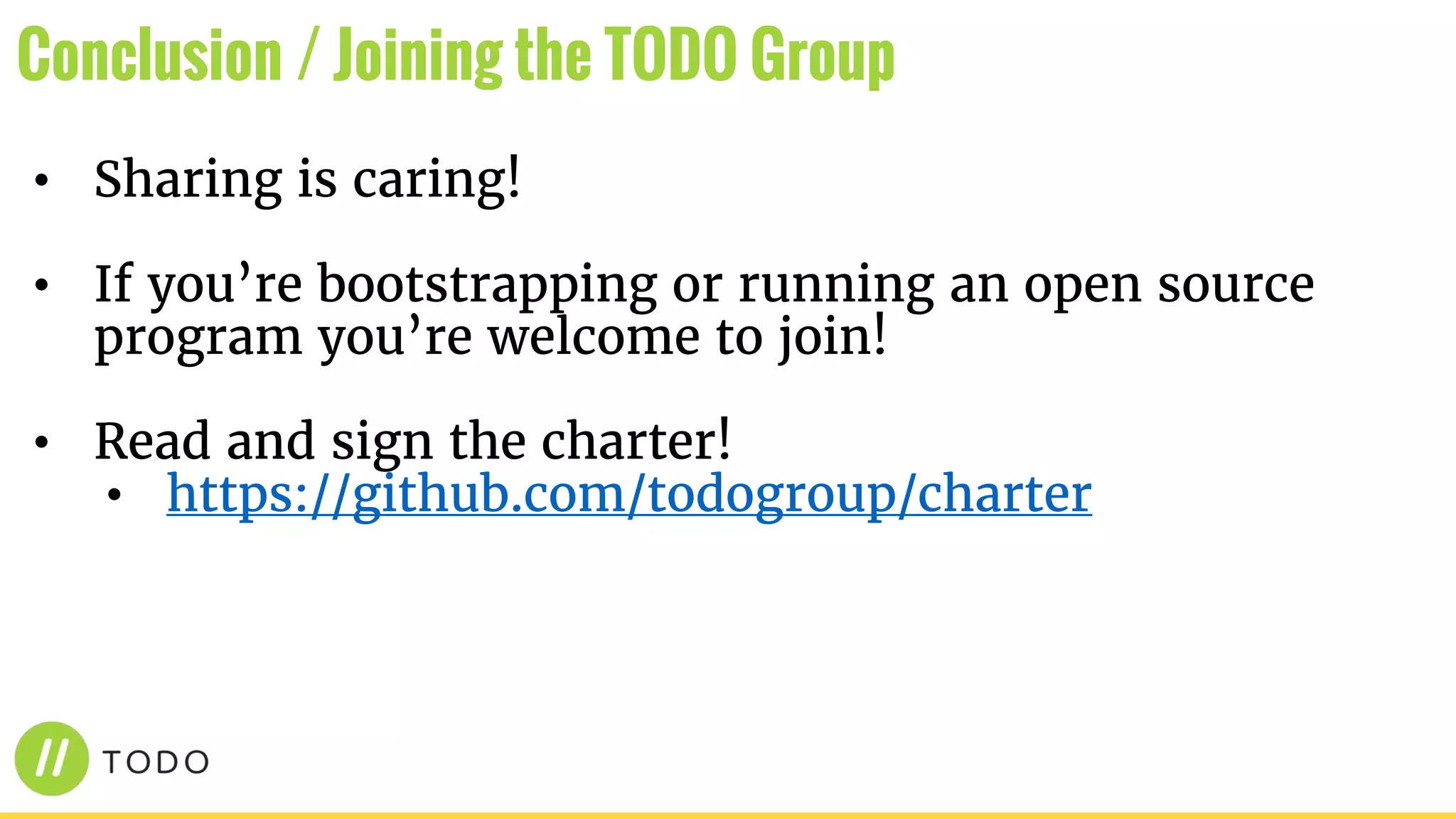 • Sharing is caring!
• If you’re bootstrapping or running an open source
program you’re welcome to join!
• Read and sign the charter!
• https://github.com/todogroup/charter
Conclusion / Joining the TODO Group
 