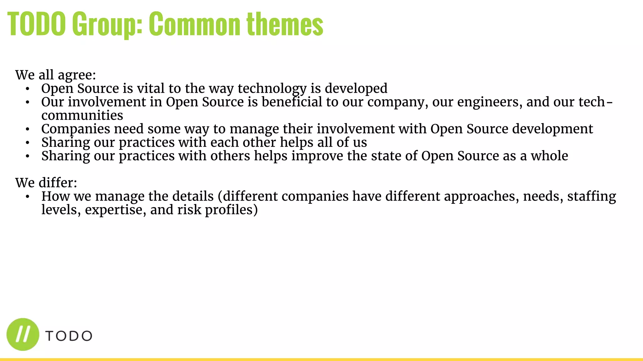 We all agree:
• Open Source is vital to the way technology is developed
• Our involvement in Open Source is beneficial to our company, our engineers, and our tech-
communities
• Companies need some way to manage their involvement with Open Source development
• Sharing our practices with each other helps all of us
• Sharing our practices with others helps improve the state of Open Source as a whole
We differ:
• How we manage the details (different companies have different approaches, needs, staffing
levels, expertise, and risk profiles)
TODO Group: Common themes
 