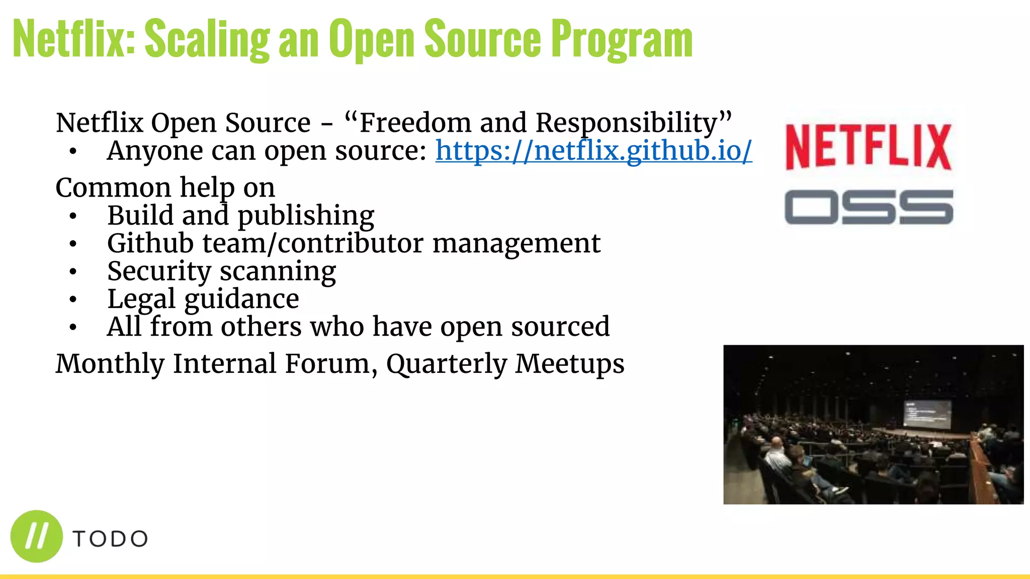 Netflix Open Source - “Freedom and Responsibility”
• Anyone can open source: https://netflix.github.io/
Common help on
• Build and publishing
• Github team/contributor management
• Security scanning
• Legal guidance
• All from others who have open sourced
Monthly Internal Forum, Quarterly Meetups
Netflix: Scaling an Open Source Program
 