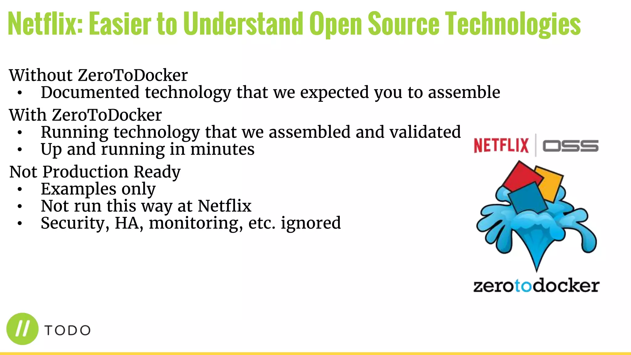 Without ZeroToDocker
• Documented technology that we expected you to assemble
With ZeroToDocker
• Running technology that we assembled and validated
• Up and running in minutes
Not Production Ready
• Examples only
• Not run this way at Netflix
• Security, HA, monitoring, etc. ignored
Netflix: Easier to Understand Open Source Technologies
 