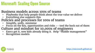 Business models across 100s of teams
• Playbooks that help people think about the true value we deliver
• Everything else supports this
Policies and processes for 100s of teams
• Simplify, unify, minimize
• Focus on the key, opportunities and risks -- tool the heck out of them
Culture and mindset for 10,000s of engineers
• Execs get it, new kids already doing it. Help “Middle management”
• Recognition models
Microsoft: Scaling Open Source
https://microsoft.github.io/
 