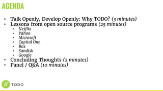• Talk Openly, Develop Openly: Why TODO? (3 minutes)
• Lessons from open source programs (25 minutes)
• Netflix
• Yahoo
• Microsoft
• Capital One
• Box
• Sandisk
• Google
• Concluding Thoughts (2 minutes)
• Panel / Q&A (10 minutes)
AGENDA
 