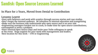 In Place for 2 Years, Moved from Denial to Contribution
Lessons Learnt
•Start with believers and work with sceptics through success stories and case studies
•Don’t forget the internal audience. Be relentless in internal education and evangelizing
•Make sure the business side understands why open source and is on your side
•Engineering managers hardest nut to crack; to make time for open source contributions;
consumption is never a problem.
•Have Internal Open Source Days and invite your ToDo colleagues to speak
at the event. Huge support for your work with management and leaders.
•Best location for this work – CTO or Engineering
Sandisk: Open Source Lessons Learned
 